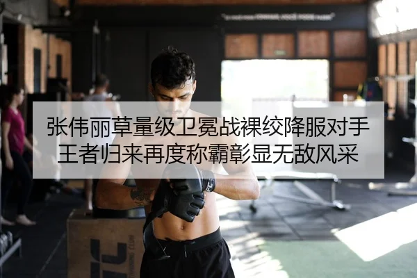 张伟丽草量级卫冕战裸绞降服对手 王者归来再度称霸彰显无敌风采