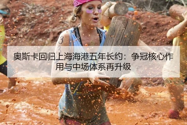 奥斯卡回归上海海港五年长约：争冠核心作用与中场体系再升级